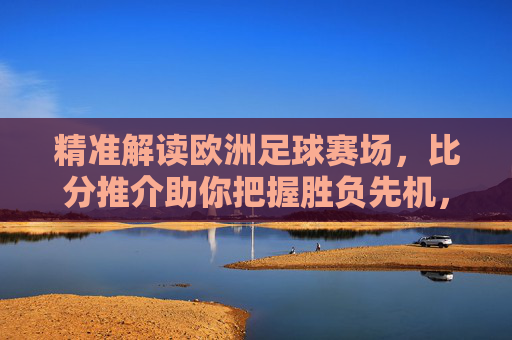 精准解读欧洲足球赛场,比分推介助你把握胜负先机,欧洲足球精准解读,比分推介助你把握胜负先机