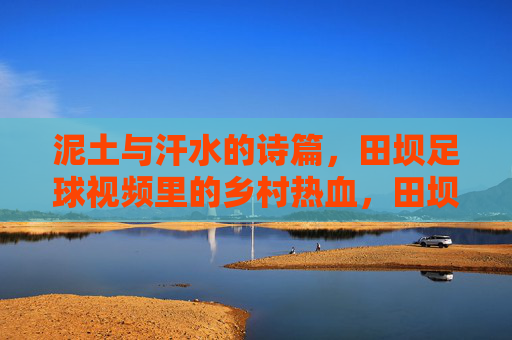 泥土与汗水的诗篇,田坝足球视频里的乡村热血,田坝足球,泥土汗水里的乡村热血诗篇