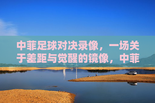 中菲足球对决录像，一场关于差距与觉醒的镜像，中菲足球对决录像，差距与觉醒的镜像