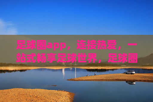 足球圈app，连接热爱，一站式畅享足球世界，足球圈app，连接热爱，畅享足球世界
