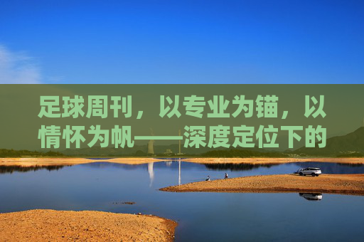 足球周刊，以专业为锚，以情怀为帆——深度定位下的足球文化坚守，足球周刊，专业为锚，情怀为帆的足球文化坚守
