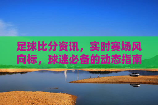 足球比分资讯,实时赛场风向标,球迷必备的动态指南,实时足球比分风向标,球迷必备动态指南