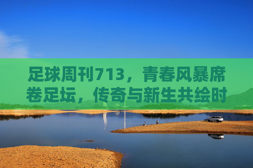 足球周刊713，青春风暴席卷足坛，传奇与新生共绘时代画卷，青春风暴席卷足坛，传奇与新生共绘时代画卷