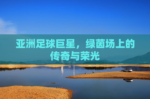 亚洲足球巨星,绿茵场上的传奇与荣光