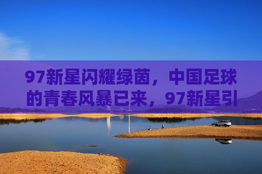 97新星闪耀绿茵，中国足球的青春风暴已来，97新星引领中国足球青春风暴