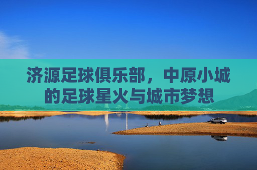 济源足球俱乐部,中原小城的足球星火与城市梦想