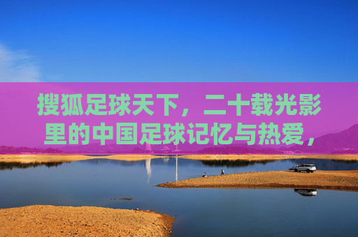 搜狐足球天下,二十载光影里的中国足球记忆与热爱,搜狐足球天下,二十载光影里的中国足球记忆与热爱