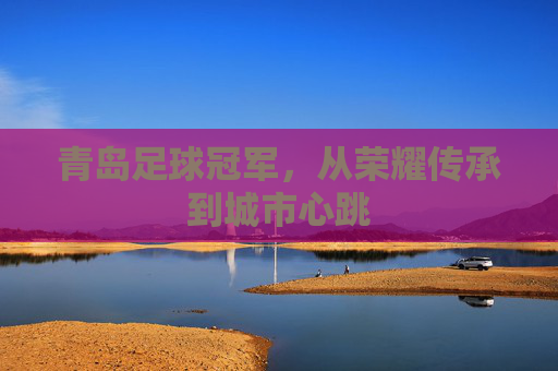 青岛足球冠军,从荣耀传承到城市心跳