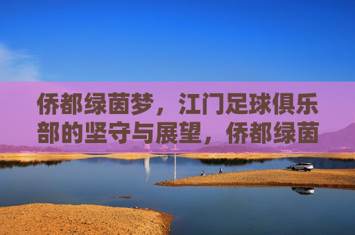 侨都绿茵梦,江门足球俱乐部的坚守与展望,侨都绿茵梦,江门足球的坚守与展望