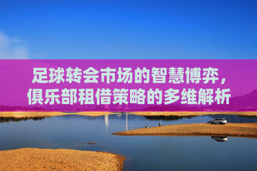 足球转会市场的智慧博弈,俱乐部租借策略的多维解析