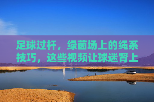 足球过杆,绿茵场上的绳系技巧,这些视频让球迷肾上腺素飙升!足球过杆绳系术,绿茵场上的肾上腺素狂潮