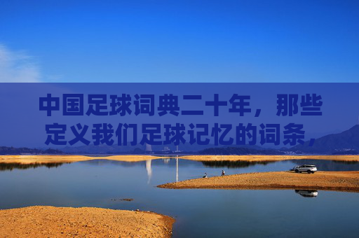 中国足球词典二十年,那些定义我们足球记忆的词条,中国足球词典二十年,定义足球记忆的词条