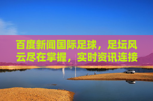 百度新闻国际足球，足坛风云尽在掌握，实时资讯连接全球球迷，百度新闻国际足球，实时足坛风云，连接全球球迷