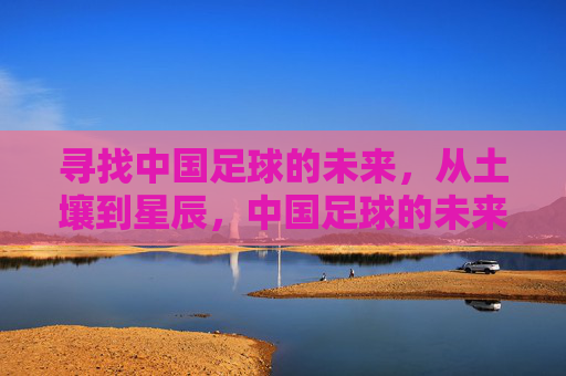 寻找中国足球的未来,从土壤到星辰,中国足球的未来,从土壤到星辰