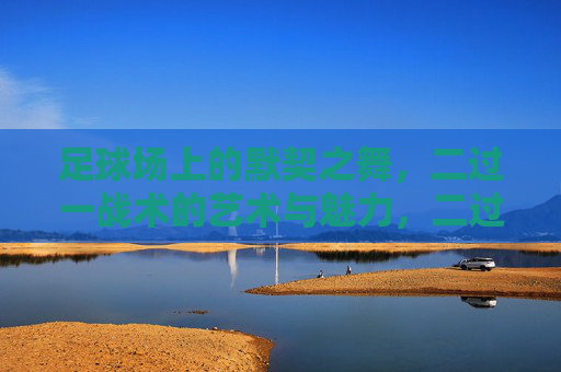 足球场上的默契之舞,二过一战术的艺术与魅力,二过一,足球场上的默契之舞