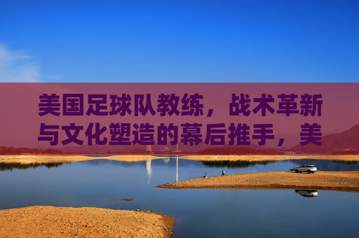 美国足球队教练,战术革新与文化塑造的幕后推手,美国足球队教练,战术革新与文化塑造的幕后推手