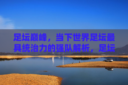 足坛巅峰,当下世界足坛最具统治力的强队解析,足坛巅峰,当下世界足坛最具统治力强队解析