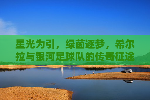 星光为引，绿茵逐梦，希尔拉与银河足球队的传奇征途，星光为引，绿茵逐梦，希尔拉与银河足球队的传奇征途