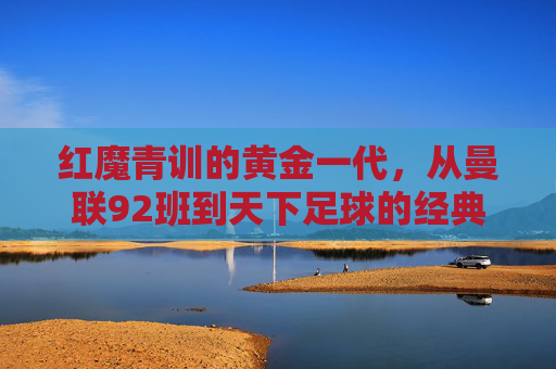 红魔青训的黄金一代，从曼联92班到天下足球的经典记忆，红魔青训黄金一代，曼联92班的天下足球经典记忆