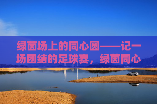 绿茵场上的同心圆——记一场团结的足球赛,绿茵同心圆,团结的足球赛
