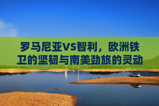 罗马尼亚VS智利，欧洲铁卫的坚韧与南美劲旅的灵动，欧洲铁卫坚韧VS南美劲旅灵动