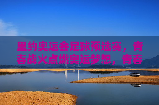 里约奥运会足球预选赛,青春战火点燃奥运梦想,青春战火,里约奥运足球预选赛点燃奥运梦想