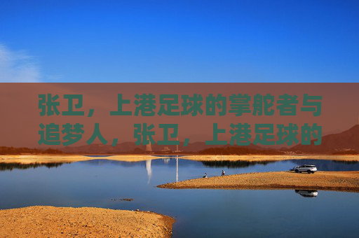 张卫，上港足球的掌舵者与追梦人，张卫，上港足球的掌舵者与追梦人