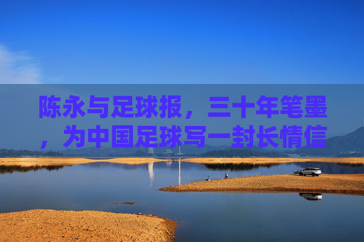 陈永与足球报，三十年笔墨，为中国足球写一封长情信，陈永与足球报，三十年笔墨，为中国足球写长情信