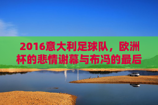 2016意大利足球队,欧洲杯的悲情谢幕与布冯的最后一舞,2016意大利欧洲杯,悲情谢幕与布冯最后一舞
