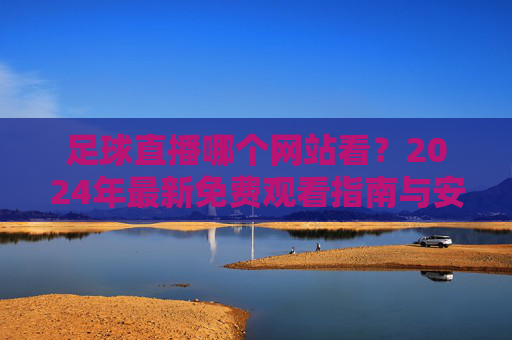 足球直播哪个网站看?2024年最新免费观看指南与安全渠道推荐,2024年足球直播免费观看安全指南