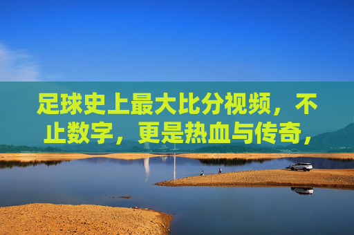足球史上最大比分视频,不止数字,更是热血与传奇,足球史上最大比分视频,不止数字,更是热血与传奇