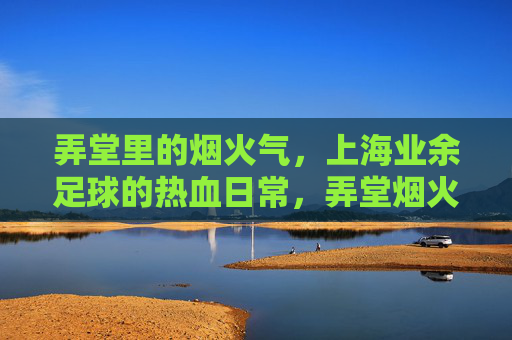 弄堂里的烟火气,上海业余足球的热血日常,弄堂烟火淬热血,上海足球日常燃