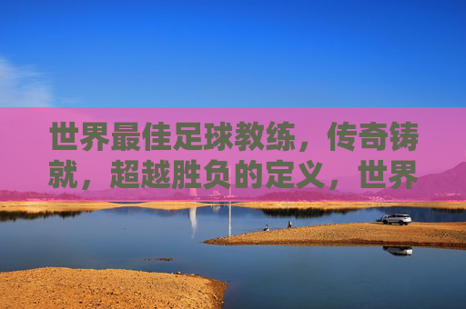 世界最佳足球教练,传奇铸就,超越胜负的定义,世界最佳教练,铸就传奇,超越胜负