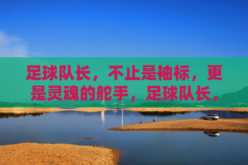 足球队长,不止是袖标,更是灵魂的舵手,足球队长,灵魂的舵手