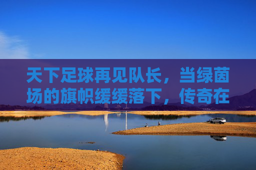 天下足球再见队长，当绿茵场的旗帜缓缓落下，传奇在泪光中永生，再见队长，泪光永生的传奇