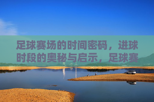 足球赛场的时间密码,进球时段的奥秘与启示,足球赛场的时间密码,进球时段的奥秘与启示