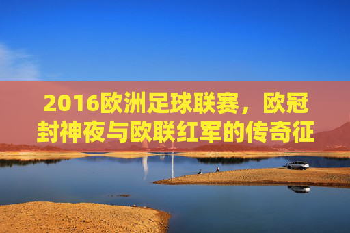 2016欧洲足球联赛,欧冠封神夜与欧联红军的传奇征程,2016欧冠封神夜与欧联红军传奇征程