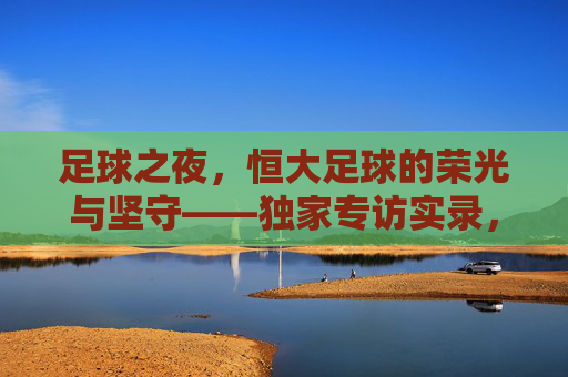 足球之夜,恒大足球的荣光与坚守——独家专访实录,足球之夜,恒大足球的荣光与坚守实录