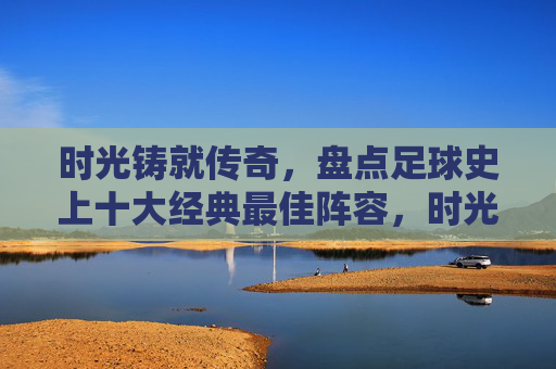 时光铸就传奇,盘点足球史上十大经典最佳阵容,时光铸就传奇,足球史上十大经典最佳阵容