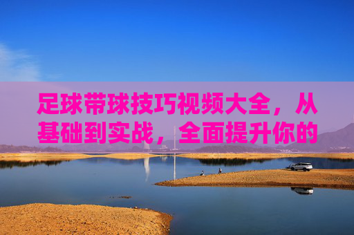 足球带球技巧视频大全，从基础到实战，全面提升你的盘带能力，足球带球技巧视频，从基础到实战，全面提升盘带能力