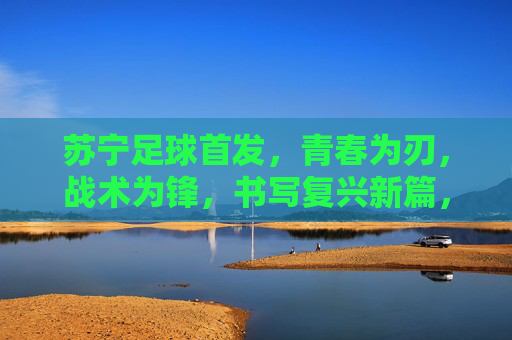 苏宁足球首发，青春为刃，战术为锋，书写复兴新篇，青春战术锋芒起，苏宁足球复兴篇