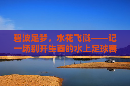 碧波足梦,水花飞溅——记一场别开生面的水上足球赛,碧波跃梦,足浪飞花