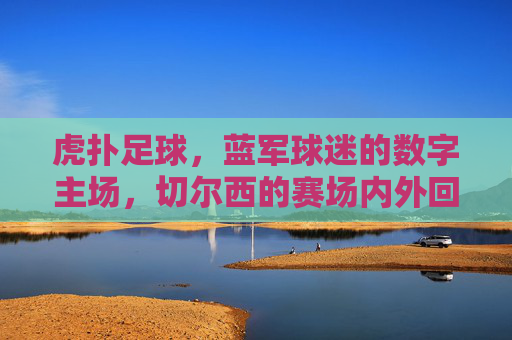 虎扑足球,蓝军球迷的数字主场,切尔西的赛场内外回响,虎扑足球,蓝军主场,切尔西赛场内外回响