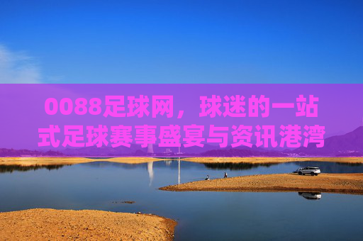 0088足球网,球迷的一站式足球赛事盛宴与资讯港湾,0088足球网,球迷的一站式足球赛事盛宴与资讯港湾