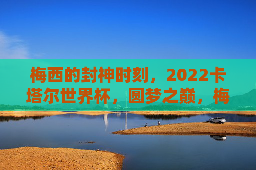 梅西的封神时刻,2022卡塔尔世界杯,圆梦之巅,梅西2022卡塔尔世界杯,封神圆梦之巅