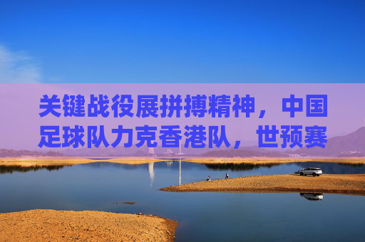 关键战役展拼搏精神,中国足球队力克香港队,世预赛征程迎曙光