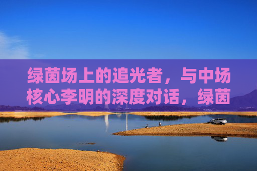 绿茵场上的追光者,与中场核心李明的深度对话,绿茵场上的追光者,对话中场核心李明