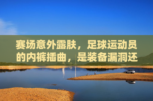 赛场意外露肤,足球运动员的内裤插曲,是装备漏洞还是人性温度?赛场露肤引热议,球员内裤插曲,装备漏洞还是人性温度?