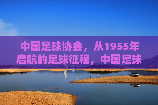 中国足球协会,从1955年启航的足球征程,中国足球协会,1955年启航的足球征程
