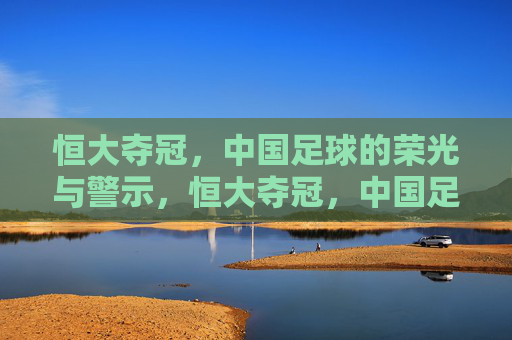 恒大夺冠，中国足球的荣光与警示，恒大夺冠，中国足球的荣光与警示